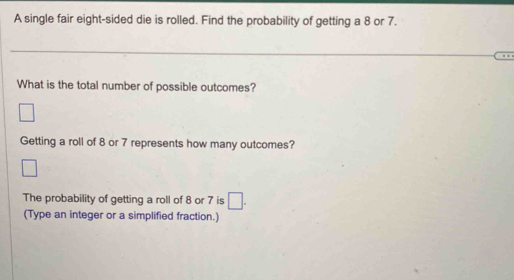 A single fair eight-sided die is rolled. Find the probability of getting a 8 or 7. 
What is the total number of possible outcomes? 
□ 
Getting a roll of 8 or 7 represents how many outcomes? 
The probability of getting a roll of 8 or 7 is □. 
(Type an integer or a simplified fraction.)