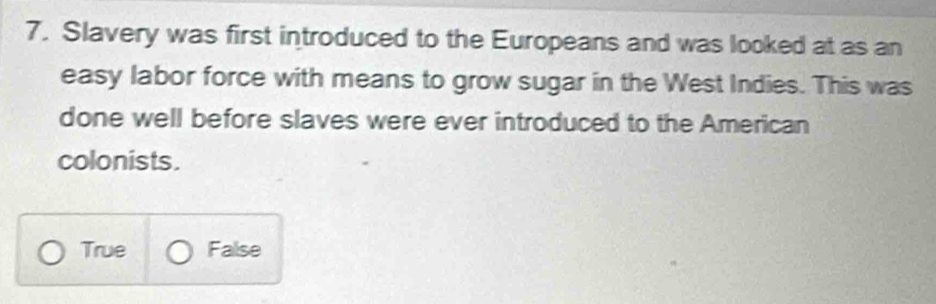 Slavery was first introduced to the Europeans and was looked at as an
easy labor force with means to grow sugar in the West Indies. This was
done well before slaves were ever introduced to the American
colonists.
True False