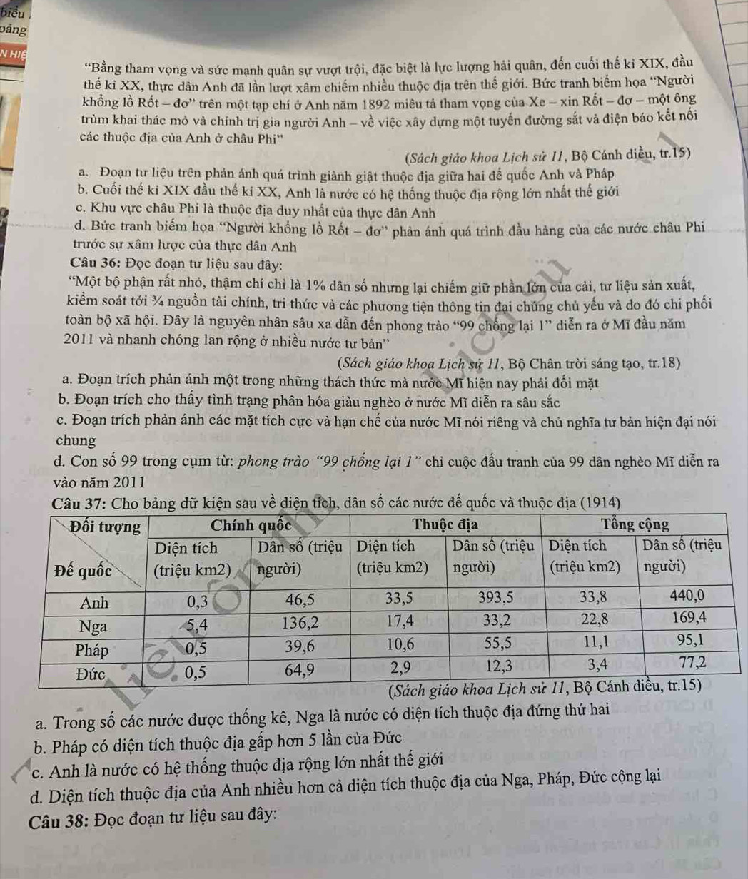 biểu
bảng
N Hiệ
*Bằng tham vọng và sức mạnh quân sự vượt trội, đặc biệt là lực lượng hải quân, đến cuối thế kỉ XIX, đầu
thế ki XX, thực dân Anh đã lần lượt xâm chiếm nhiều thuộc địa trên thế giới. Bức tranh biểm họa “Người
khổng lồ Rốt - đơ' trên một tạp chí ở Anh năm 1892 miêu tả tham vọng của Xe - xin Rốt - đơ - một ông
trùm khai thác mỏ và chính trị gia người Anh - về việc xây dựng một tuyến đường sắt và điện báo kết nối
các thuộc địa của Anh ở châu Phi''
(Sách giáo khoa Lịch sử 11, Bộ Cánh diều, tr.15)
a. Đoạn tư liệu trên phản ánh quá trình giành giật thuộc địa giữa hai đế quốc Anh và Pháp
b. Cuối thế ki XIX đầu thế ki XX, Anh là nước có hệ thống thuộc địa rộng lớn nhất thế giới
c. Khu vực châu Phi là thuộc địa duy nhất của thực dân Anh
d. Bức tranh biểm họa “Người khồng lồ Rốt - đơ” phản ánh quá trình đầu hàng của các nước châu Phi
trước sự xâm lược của thực dân Anh
Câu 36: Đọc đoạn tư liệu sau đây:
*Một bộ phận rất nhỏ, thậm chí chỉ là 1% dân số nhưng lại chiếm giữ phần lớn của cải, tư liệu sản xuất,
kiểm soát tới ¾ nguồn tài chính, tri thức và các phương tiện thông tin đại chúng chủ yếu và do đó chí phối
toàn bộ xã hội. Đây là nguyên nhân sâu xa dẫn đến phong trào “99 chống lại 1” diễn ra ở Mĩ đầu năm
2011 và nhanh chóng lan rộng ở nhiều nước tư bản''
(Sách giáo khoa Lịch sử 11, Bộ Chân trời sáng tạo, tr.18)
a. Đoạn trích phản ánh một trong những thách thức mà nước Mĩ hiện nay phải đối mặt
b. Đoạn trích cho thấy tình trạng phân hóa giàu nghèo ở nước Mĩ diễn ra sâu sắc
c. Đoạn trích phản ánh các mặt tích cực và hạn chế của nước Mĩ nói riêng và chủ nghĩa tư bản hiện đại nói
chung
d. Con số 99 trong cụm từ: phong trào “99 chống lại 1” chi cuộc đầu tranh của 99 dân nghèo Mĩ diễn ra
vào năm 2011
Câu 37: Cho bảng dữ kiện sau về diện tích, dân số các nước đế quốc và thuộc địa (1914)
a. Trong số các nước được thống kê, Nga là nước có diện tích thuộc địa đứng thứ hai
b. Pháp có diện tích thuộc địa gấp hơn 5 lần của Đức
c. Anh là nước có hệ thống thuộc địa rộng lớn nhất thế giới
d. Diện tích thuộc địa của Anh nhiều hơn cả diện tích thuộc địa của Nga, Pháp, Đức cộng lại
Câu 38: Đọc đoạn tư liệu sau đây: