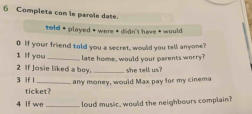 Completa con le parole date. 
told • played • were • didn't have • would 
0 If your friend told you a secret, would you tell anyone? 
1 If you_ 
late home, would your parents worry? 
2 If Josie liked a boy, _she tell us? 
3 If l_ 
any money, would Max pay for my cinema 
ticket? 
4 If we _loud music, would the neighbours complain?