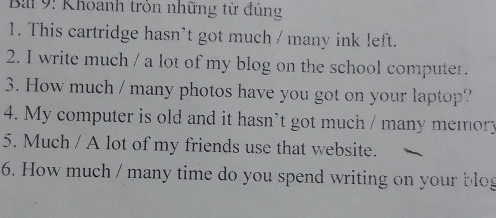 Bai 9: Khoanh tròn những từ đủng 
1. This cartridge hasn't got much / many ink left. 
2. I write much / a lot of my blog on the school computer. 
3. How much / many photos have you got on your laptop? 
4. My computer is old and it hasn’t got much / many memory 
5. Much / A lot of my friends use that website. 
6. How much / many time do you spend writing on your blo