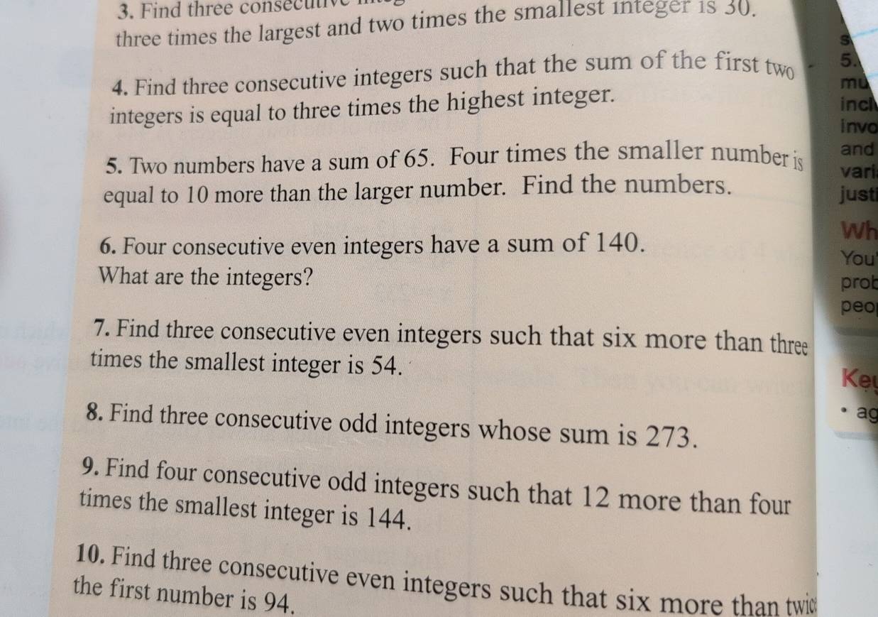 Find three consecutive 
three times the largest and two times the smallest integer 1s 30. 
s 
4. Find three consecutive integers such that the sum of the first two 5. 
integers is equal to three times the highest integer. mù 
inc 
invo 
and 
5. Two numbers have a sum of 65. Four times the smaller number is vari 
equal to 10 more than the larger number. Find the numbers. just 
6. Four consecutive even integers have a sum of 140. 
Wh 
You 
What are the integers? prob 
peo 
7. Find three consecutive even integers such that six more than three 
times the smallest integer is 54. 
Ke 
ag 
8. Find three consecutive odd integers whose sum is 273. 
9. Find four consecutive odd integers such that 12 more than four 
times the smallest integer is 144. 
10. Find three consecutive even integers such that six more than twit 
the first number is 94.