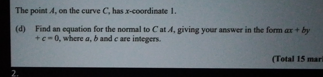 The point A, on the curve C, has x-coordinate 1. 
(d) Find an equation for the normal to C at A, giving your answer in the form ax+by
+c=0 , where a, b and c are integers. 
(Total 15 mar 
2.