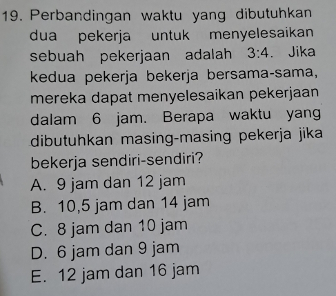 Perbandingan waktu yang dibutuhkan
dua pekerja untuk menyelesaikan 
sebuah pekerjaan adalah 3:4. Jika
kdua pekerja bekerja bersama-sama,
mereka dapat menyelesaikan pekerjaan 
dalam 6 jam. Berapa waktu yan
dibutuhkan masing-masing pekerja jika
bekerja sendiri-sendiri?
A. 9 jam dan 12 jam
B. 10,5 jam dan 14 jam
C. 8 jam dan 10 jam
D. 6 jam dan 9 jam
E. 12 jam dan 16 jam