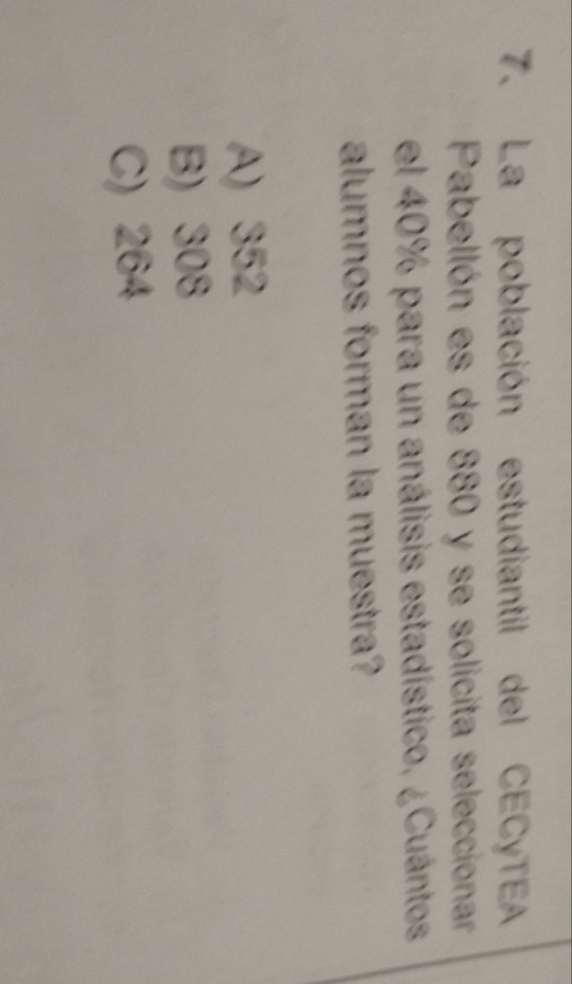 La población estudiantil del CECyTEA
Pabellón es de 880 y se solicita seleccionar
el 40% para un análisis estadístico, ¿Cuántos
alumnos forman la muestra?
A) 352
B) 308
C) 264