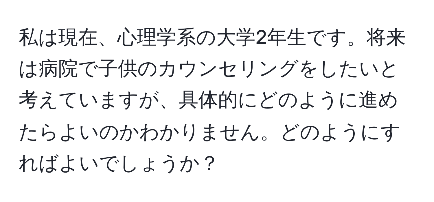 私は現在、心理学系の大学2年生です。将来は病院で子供のカウンセリングをしたいと考えていますが、具体的にどのように進めたらよいのかわかりません。どのようにすればよいでしょうか？