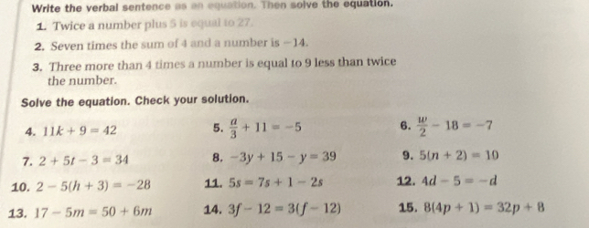 Write the verbal sentence as an equation. Then solve the equation. 
1. Twice a number plus 5 is equal to 27. 
2. Seven times the sum of 4 and a number is —14. 
3. Three more than 4 times a number is equal to 9 less than twice 
the number. 
Solve the equation. Check your solution. 
4. 11k+9=42 5.  a/3 +11=-5 6.  w/2 -18=-7
7. 2+5t-3=34 8. -3y+15-y=39 9. 5(n+2)=10
10. 2-5(h+3)=-28 11. 5s=7s+1-2s 12. 4d-5=-d
13. 17-5m=50+6m 14. 3f-12=3(f-12) 15. 8(4p+1)=32p+8