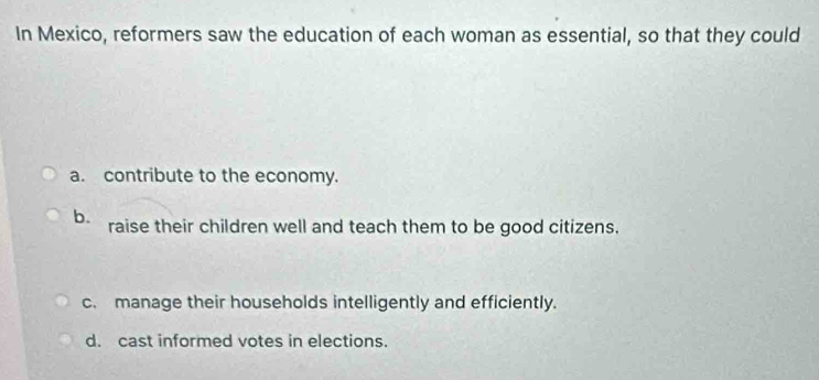 In Mexico, reformers saw the education of each woman as essential, so that they could
a. contribute to the economy.
b. raise their children well and teach them to be good citizens.
c. manage their households intelligently and efficiently.
d. cast informed votes in elections.