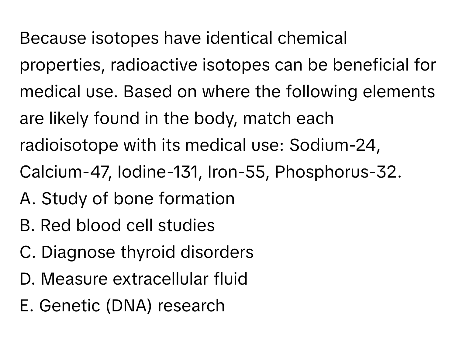 Because isotopes have identical chemical properties, radioactive isotopes can be beneficial for medical use. Based on where the following elements are likely found in the body, match each radioisotope with its medical use: Sodium-24, Calcium-47, Iodine-131, Iron-55, Phosphorus-32.

A. Study of bone formation
B. Red blood cell studies
C. Diagnose thyroid disorders
D. Measure extracellular fluid
E. Genetic (DNA) research