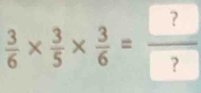  3/6 *  3/5 *  3/6 =frac ? ?