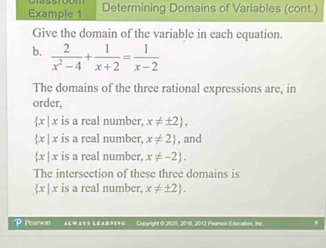 Classtbom 
Example 1 Determining Domains of Variables (cont.) 
Give the domain of the variable in each equation. 
b.  2/x^2-4 + 1/x+2 = 1/x-2 
The domains of the three rational expressions are, in 
order,
 x|x is a real number, x!= ± 2 ,
 x|x is a real number, x!= 2 , and
 x|x is a real number, x!= -2. 
The intersection of these three domains is
 x| x is a real number. x!= ± 2. 
P Pearson ALWAYS LEARNING Copyright @ 2020, 2016, 2012 Pearson Education, Inc