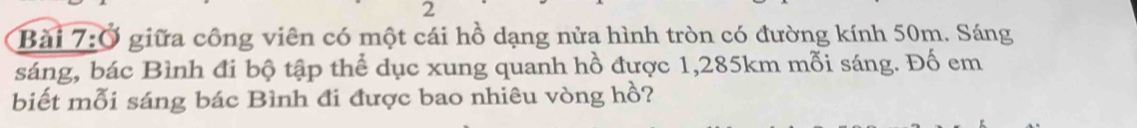 Ở giữa công viên có một cái hồ dạng nửa hình tròn có đường kính 50m. Sáng 
sáng, bác Bình đi bộ tập thể dục xung quanh hồ được 1,285km mỗi sáng. Đố em 
biết mỗi sáng bác Bình đi được bao nhiêu vòng hồ?