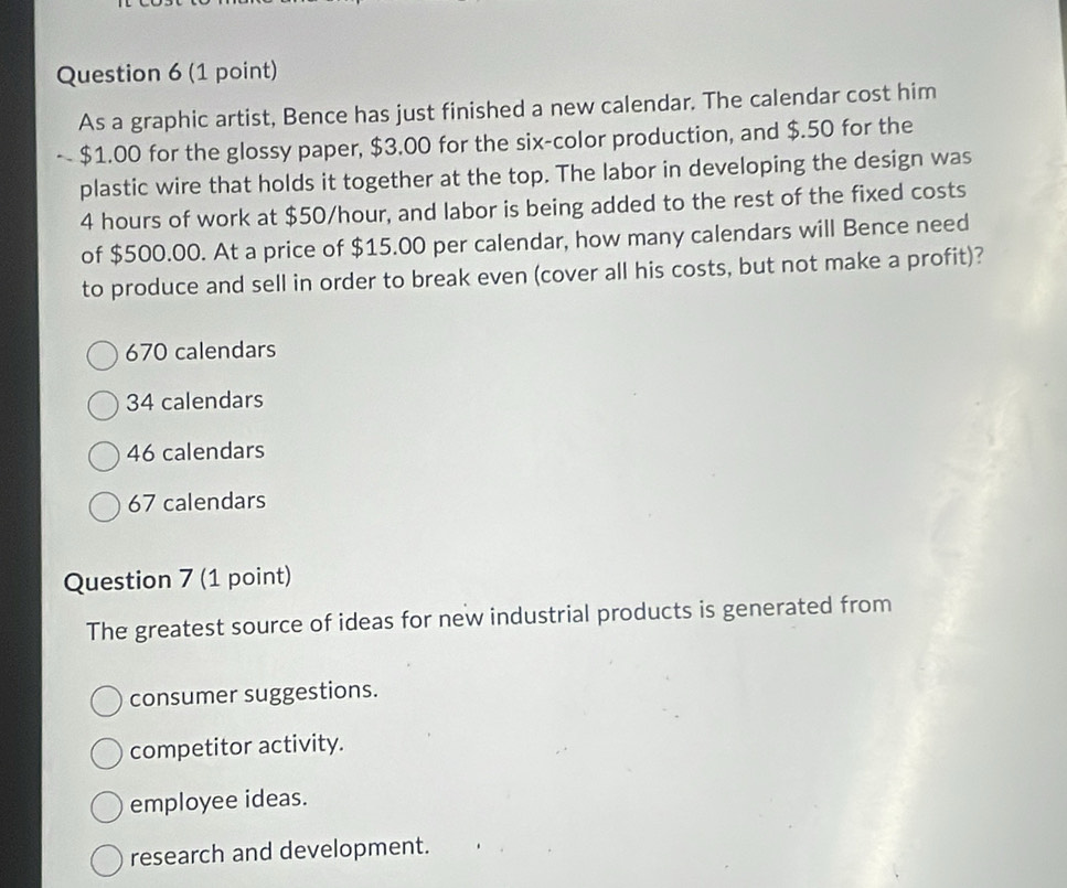 As a graphic artist, Bence has just finished a new calendar. The calendar cost him
$1.00 for the glossy paper, $3.00 for the six-color production, and $.50 for the
plastic wire that holds it together at the top. The labor in developing the design was
4 hours of work at $50/hour, and labor is being added to the rest of the fixed costs
of $500.00. At a price of $15.00 per calendar, how many calendars will Bence need
to produce and sell in order to break even (cover all his costs, but not make a profit)?
670 calendars
34 calendars
46 calendars
67 calendars
Question 7 (1 point)
The greatest source of ideas for new industrial products is generated from
consumer suggestions.
competitor activity.
employee ideas.
research and development.