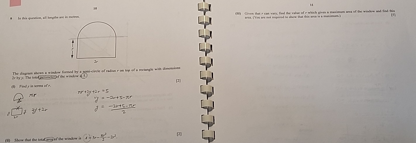 11 
10 
9 In this question, all lengths are in metres. (III) Given thatscan vary, find the value of which gives a maximum area of the window and find this [5] 
area. (You are not required to show that this area is a maximum.) 
The diagram shows a window formed by a semi-circle of radius s on top of a rectangle with dimensions
2r by y. The total perimeter of the windowi 
[2] 
(I) Find y in terms of r.
xr
(II) Show that the total area of the window is A 5r- π r^2/2 -2r^2. [2]