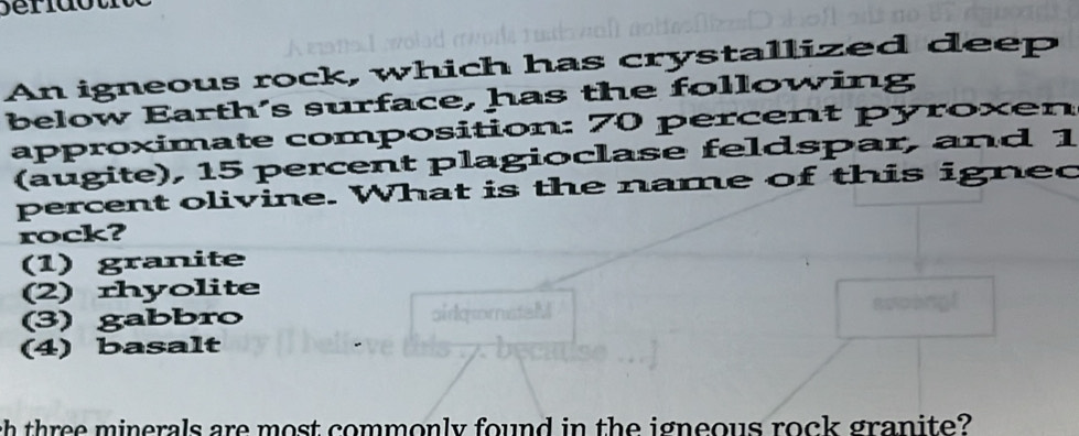 An igneous rock, which has crystallized deep
below Earth's surface, has the following
approximate composition: 70 percent pyroxen
(augite), 15 percent plagioclase feldspar, and 1
percent olivine. What is the name of this igned
rock?
(1) granite
2) rhyolite
(3) gabbro
(4) basalt
ch three minerals are most commonly found in the igneous rock granite?