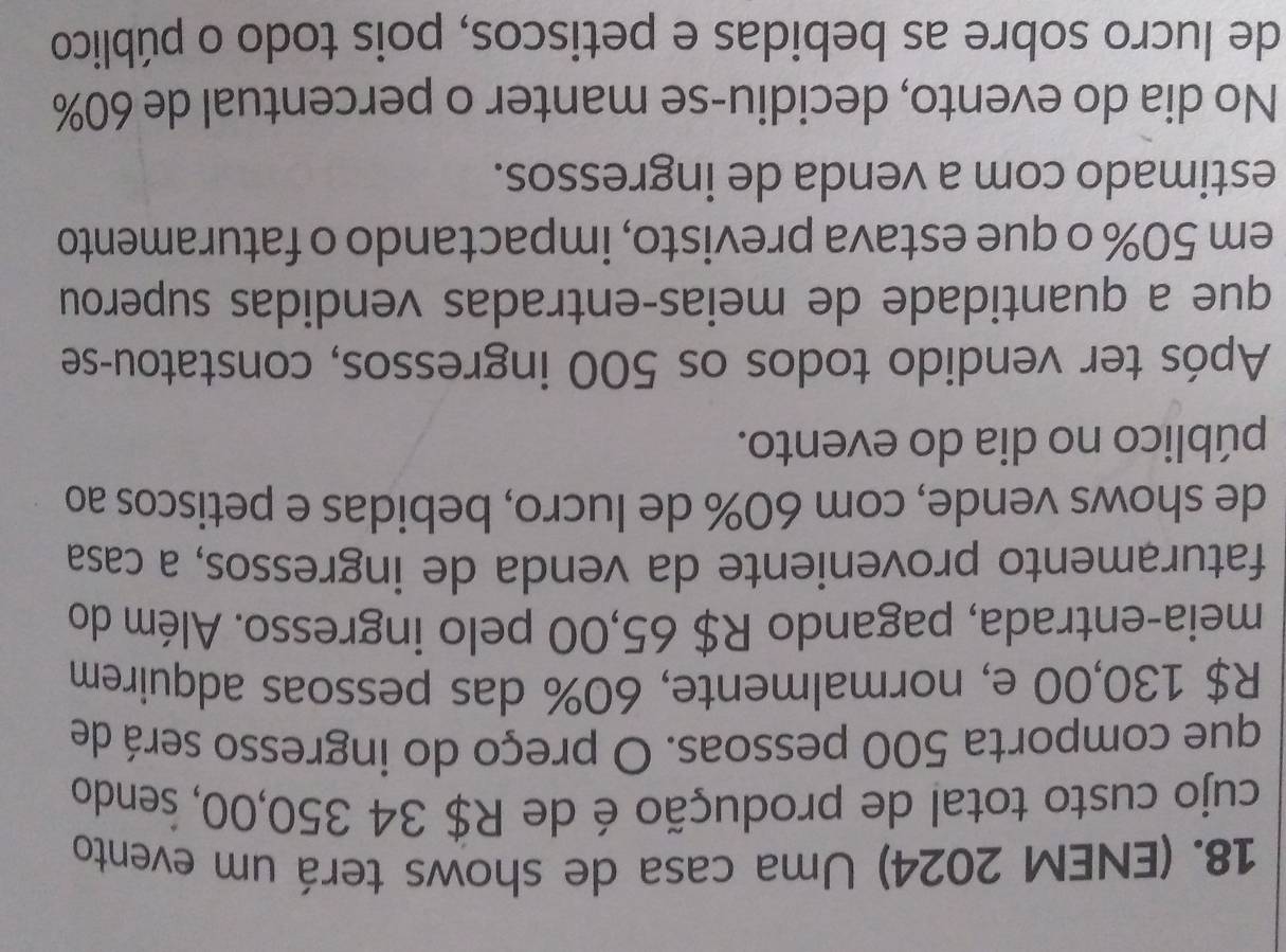 (ENEM 2024) Uma casa de shows terá um evento 
cujo custo total de produção é de R$ 34 350,00, sendo 
que comporta 500 pessoas. O preço do ingresso será de
R$ 130,00 e, normalmente, 60% das pessoas adquirem 
meia-entrada, pagando R$ 65,00 pelo ingresso. Além do 
faturamento proveniente da venda de ingressos, a casa 
de shows vende, com 60% de lucro, bebidas e petiscos ao 
público no dia do evento. 
Após ter vendido todos os 500 ingressos, constatou-se 
que a quantidade de meias-entradas vendidas superou 
em 50% o que estava previsto, impactando o faturamento 
estimado com a venda de ingressos. 
No dia do evento, decidiu-se manter o percentual de 60%
de lucro sobre as bebidas e petiscos, pois todo o público