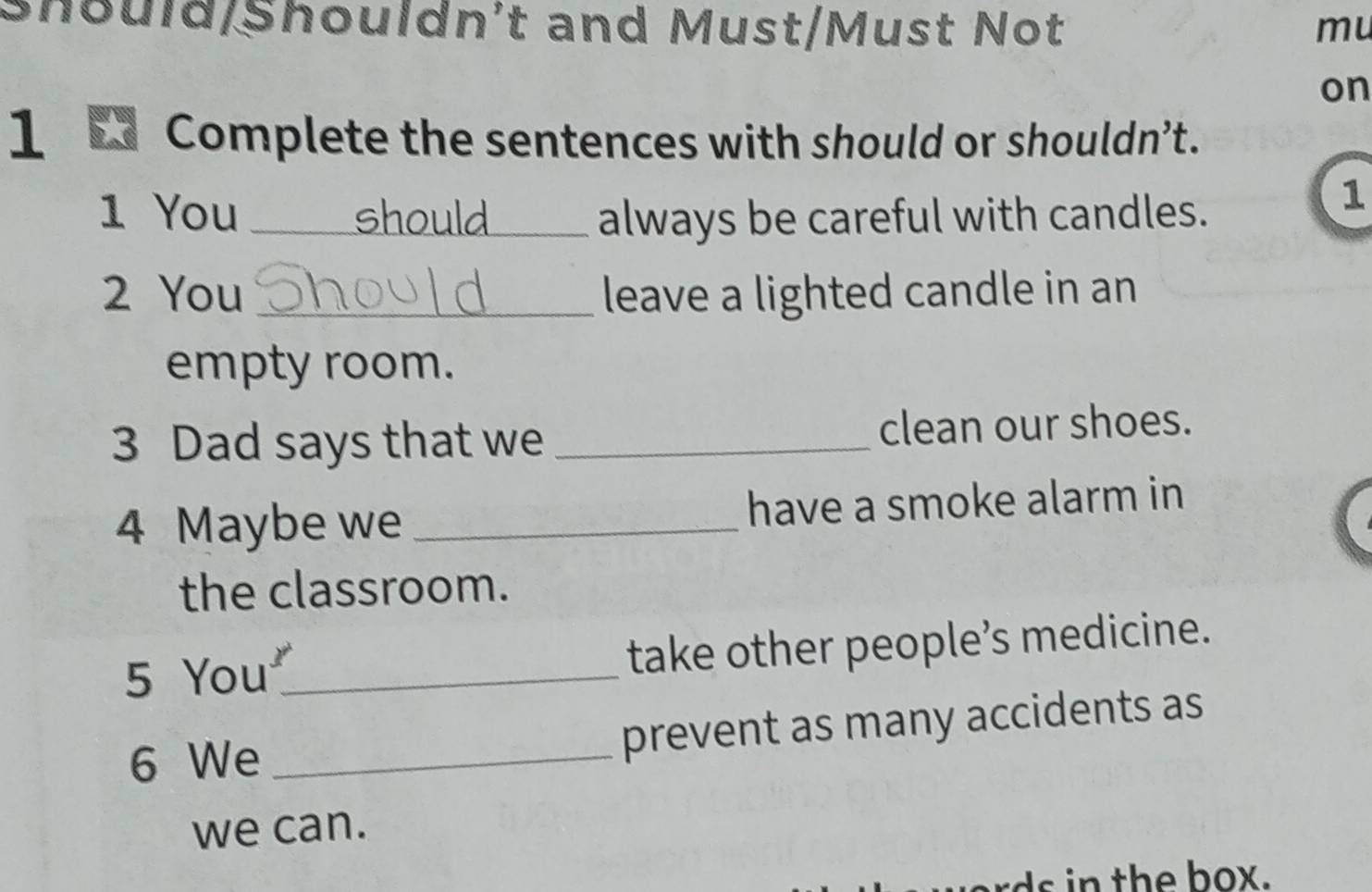 Should/Shouldn't and Must/Must Not mu 
on 
1 Complete the sentences with should or shouldn’t. 
1 You _should always be careful with candles. 
1 
2 You _leave a lighted candle in an 
empty room. 
3 Dad says that we _clean our shoes. 
4 Maybe we _have a smoke alarm in 
the classroom. 
5 You_ take other people’s medicine. 
6 We _prevent as many accidents as 
we can. 
ds in the box.