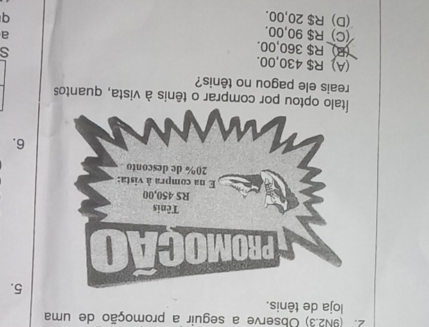 (9N2.3) Observe a seguir a promoção de uma
loja de tênis.
5.
6.
optou por comprar o tênis à vista, quantos
reais ele pagou no tênis?
(A) R$ 430,00.
s
(B R$ 360,00. a
(C) R$ 90,00.
(D) R$ 20,00. q