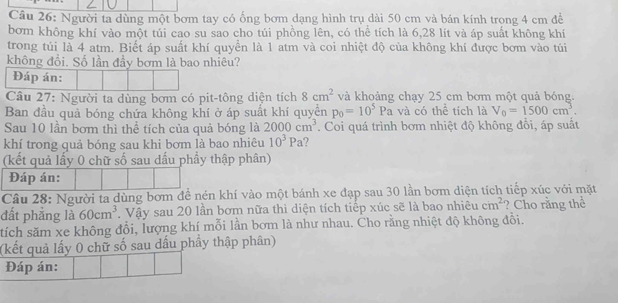 Người ta dùng một bơm tay có ống bơm dạng hình trụ dài 50 cm và bán kính trong 4 cm đề 
bơm không khí vào một túi cao su sao cho túi phồng lên, có thể tích là 6,28 lít và áp suất không khí 
trong túi là 4 atm. Biết áp suất khí quyền là 1 atm và coi nhiệt độ của không khí được bơm vào túi 
không đổi. Số lần đầy bơm là bao nhiêu? 
Đáp án: 
Câu 27: Người ta dùng bơm có pit-tông diện tích 8cm^2 và khoảng chạy 25 cm bơm một quả bóng. 
Ban đầu quả bóng chứa không khí ở áp suất khí quyền p_0=10^5Pa và có thể tích là V_0=1500cm^3. 
Sau 10 lần bơm thì thể tích của quả bóng là 2000cm^3. Coi quá trình bơm nhiệt độ không đồi, áp suất 
khí trong quả bóng sau khi bơm là bao nhiêu 10^3Pa 2 
(kết quả lấy 0 chữ số sau dấu phầy thập phân) 
Đáp án: 
Câu 28: Người ta dùng bơm để nén khí vào một bánh xe đạp sau 30 lần bơm diện tích tiếp xúc với mặt 
đất phẳng là 60cm^3. Vậy sau 20 lần bơm nữa thì diện tích tiếp xúc sẽ là bao nhiêu cm^2 ? Cho rằng thể 
tích săm xe không đổi, lượng khí mỗi lần bơm là như nhau. Cho rằng nhiệt độ không đôi. 
(kết quả lấy 0 chữ số sau dấu phầy thập phân) 
Đáp án: