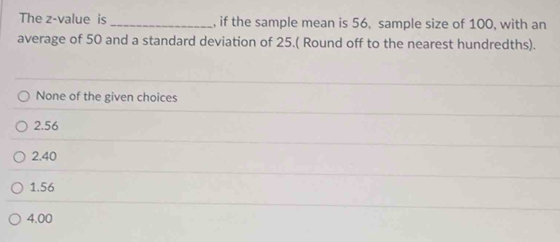 The z-value is _, if the sample mean is 56, sample size of 100, with an
average of 50 and a standard deviation of 25.( Round off to the nearest hundredths).
None of the given choices
2.56
2.40
1. 56
4.00