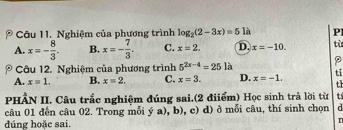 Nghiệm của phương trình log _2(2-3x)=5] à P]
A. x=- 8/3 . B. x=- 7/3 . C. x=2. D. x=-10. 
từ
Câu 12. Nghiệm của phương trình 5^(2x-4)=25 là
D.
ti
A. x=1. B. x=2. C. x=3. x=-1. 
th
PHÂN II. Câu trắc nghiệm đúng sai.(2 điiểm) Học sinh trả lời từ tí
câu 01 đến câu 02. Trong mỗi ý a), b), c) d) ở mỗi câu, thí sinh chọn d
đúng hoặc sai.
n