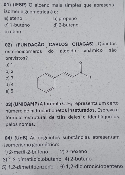 (IFSP) O alceno mais simples que apresenta
isomeria geométrica é o:
a) eteno b) propeno
c) 1 -buteno d) 2 -buteno
e) etino
02) (FUNDAÇÃO CARLOS CHAGAS) Quantos
estereoisômeros do aldeído cinâmico são
previstos?
a) 1
b) 2
c) 3
d) 4
e) 5
03) (UNICAMP) A fórmula C_4H_8 representa um certo
número de hidrocarbonetos insaturados. Escreva a
fórmula estrutural de três deles e identifiqueços
pelos nomes.
04) (UnB) As seguintes substâncias apresentam
isomerismo geométrico:
1) 2 -metil- 2 -buteno 2) 3 -hexeno
3) 1, 3 -dimetilciclobutano 4) 2 -buteno
5) 1, 2 -dimetilbenzeno 6) 1, 2 -diclorociclopenteno