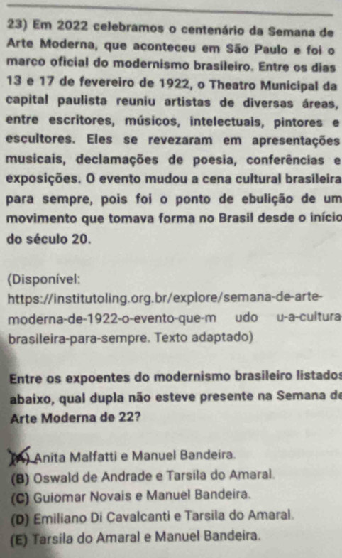 Em 2022 celebramos o centenário da Semana de
Arte Moderna, que aconteceu em São Paulo e foi o
março oficial do modernismo brasileiro. Entre os dias
13 e 17 de fevereiro de 1922, o Theatro Municipal da
capital paulista reuniu artistas de diversas áreas,
entre escritores, músicos, intelectuais, pintores e
escultores. Eles se revezaram em apresentações
musicais, declamações de poesia, conferências e
exposições. O evento mudou a cena cultural brasileira
para sempre, pois foi o ponto de ebulição de um
movimento que tomava forma no Brasil desde o início
do século 20.
(Disponível:
https://institutoling.org.br/explore/semana-de-arte-
moderna-de-1922-o-evento-que-m udo u-a-cultura
brasileira-para-sempre. Texto adaptado)
Entre os expoentes do modernismo brasileiro listados
abaixo, qual dupla não esteve presente na Semana de
Arte Moderna de 22?
(A) Anita Malfatti e Manuel Bandeira.
(B) Oswald de Andrade e Tarsila do Amaral.
(C) Guiomar Novais e Manuel Bandeira.
(D) Emiliano Di Cavalcanti e Tarsila do Amaral.
(E) Tarsila do Amaral e Manuel Bandeira.