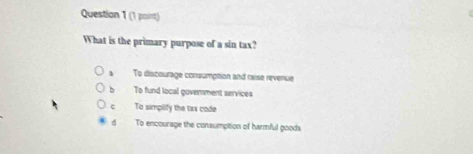 What is the primary purpose of a sin tax?
To discourage consumption and raise revenue
To fund local government services
c To simplify the taxx code
d To encourage the consumption of harmful goods