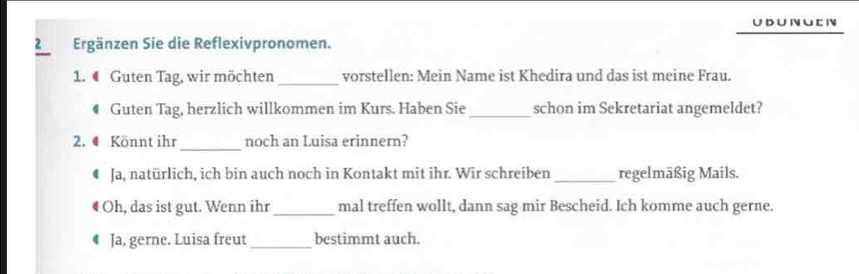 DU N U C N 
2 Ergänzen Sie die Reflexivpronomen. 
1. 4 Guten Tag, wir möchten_ vorstellen: Mein Name ist Khedira und das ist meine Frau. 
€ Guten Tag, herzlich willkommen im Kurs. Haben Sie_ schon im Sekretariat angemeldet? 
_ 
2. # Könnt ihr noch an Luisa erinnern? 
Ja, natürlich, ich bin auch noch in Kontakt mit ihr. Wir schreiben _regelmäßig Mails. 
Oh, das ist gut. Wenn ihr_ mal treffen wollt, dann sag mir Bescheid. Ich komme auch gerne. 
Ja, gerne. Luisa freut_ bestimmt auch.