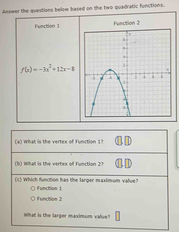 Answer the questions below based on the two quadratic functions.
Function 1 Function 2
f(x)=-3x^2+12x-8
(a) What is the vertex of Function 1? ⑪D
(b) What is the vertex of Function 2?
(c) Which function has the larger maximum value?
Function 1
Function 2
What is the larger maximum value?