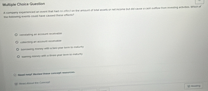 company experienced an event that had no effect on the amount of total assets or net income but did cause a cash outflow from investing activities. Which of
the following events could have caused these effects?
reinstating an account receivable
collecting an account receivable
Serrowing money with a two-year term to maturity
Iisaning money with a three year term to maturity
feed help? Raiew these concept resources.
Rees Aboul the Concopt
1 Reading