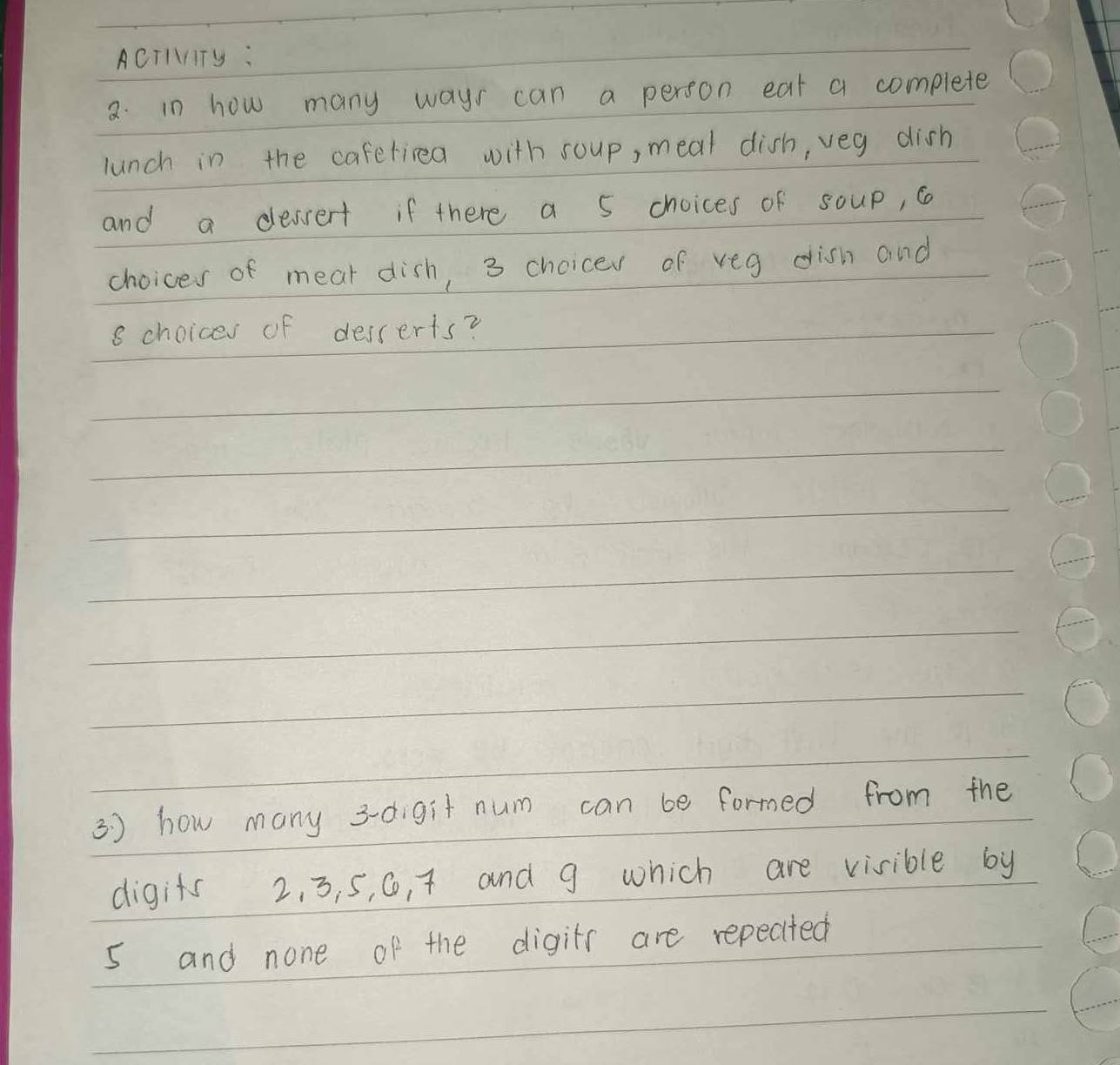 ACTIITy : 
2. in how many ways can a person eat a complete 
lunch in the caferiea with soup, meal dish, veg dish 
and a dessert if there a 5 choices of soup, c 
choices of mear dish, 3 choicer of veg dish and
8 choices of desserts? 
3 ) how many 3 -digit num can be formed from the 
digits 2. 3, 5, 0, t and 9 which are visible by
5 and none of the digitr are repected