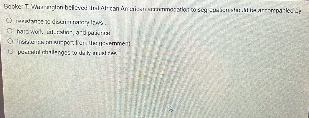 Booker T. Washington believed that African American accommodation to segregation should be accompanied by
resistance to discriminatory laws .
hard work, education, and patience.
insistence on support from the government.
peaceful challenges to daily injustices.