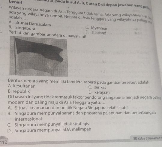 benar! g (x) pada huruf A, B, C atau D di depan jawaban yang pal 
Wilayah negara-negara di Asia Tenggara tidak sama. Ada yang wilayahnya luas 
ada yang wilayahnya sempit. Negara di Asia Tenggara yang wilayahnya paling k
adalah....
A. Brunei Darussalam C. Myanmar
B. Singapura D. Thailand
Perhatikan gambar bewah ini!
Bentuk negara yang memiliki bendera seperti pada gambar tersebut adalah
A. kesultanan C. serikat
B. republik D. kerajaan
Di bawah ini yang tidak termasuk faktor pendorong Singapura menjadi negara paling
modern dan paling maju di Asia Tenggara yaitu…...
A. Situasi keamanan dan politik Negara Singapura relatif stabil
B. Singapura mempunyai sarana dan prasarana pelabuhan dan penerbangan
internasional
C. Singapura mempunyai letak strategis
D. Singapura mempunyai SDA melimpah
SD Kelas 6 Semester 2
112