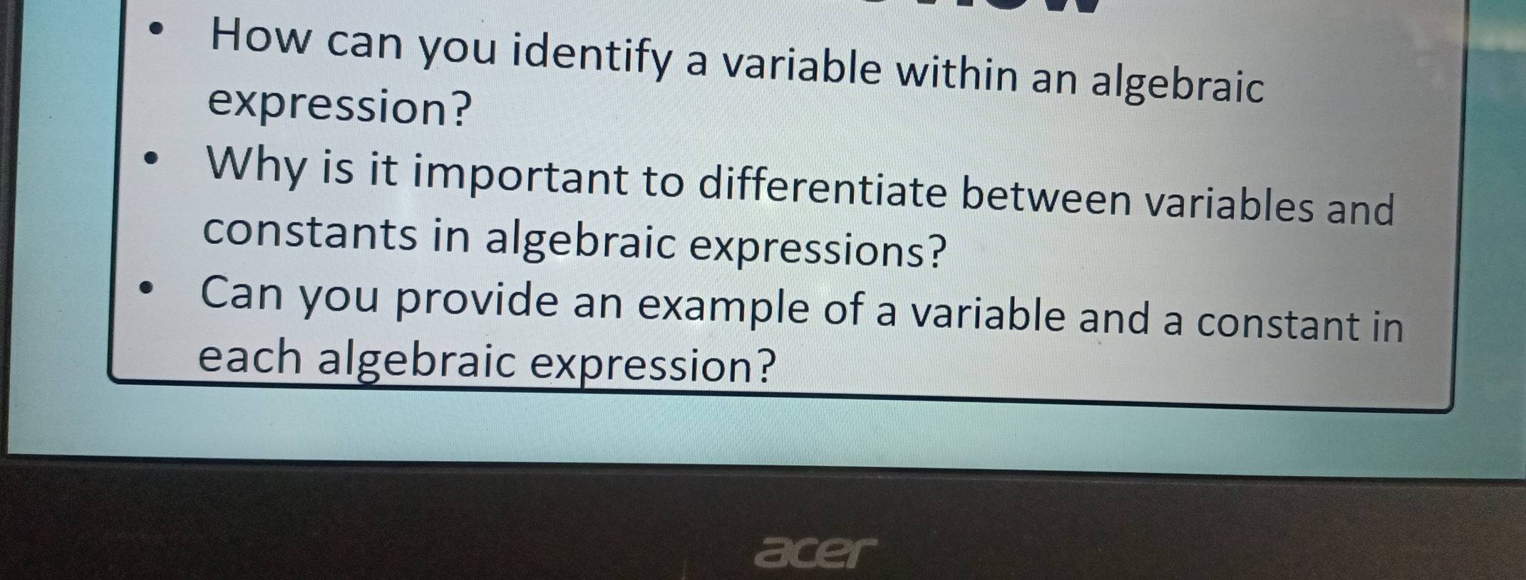 How can you identify a variable within an algebraic 
expression? 
Why is it important to differentiate between variables and 
constants in algebraic expressions? 
Can you provide an example of a variable and a constant in 
each algebraic expression? 
a