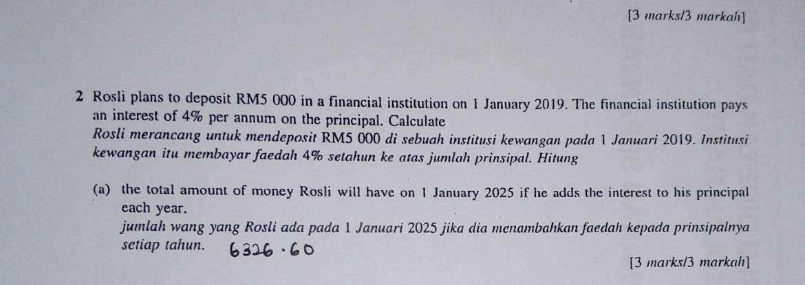 [3 marks/3 markah] 
2 Rosli plans to deposit RM5 000 in a financial institution on 1 January 2019. The financial institution pays 
an interest of 4% per annum on the principal. Calculate 
Rosli merancang untuk mendeposit RM5 000 di sebuah institusi kewangan pada 1 Januari 2019. Institusi 
kewangan itu membayar faedah 4% setahun ke atas jumlah prinsipal. Hitung 
(a) the total amount of money Rosli will have on 1 January 2025 if he adds the interest to his principal 
each year. 
jumlah wang yang Rosli ada pada 1 Januari 2025 jika dia menambahkan faedah kepada prinsipalnya 
setiap tahun. 
[3 marks/3 markah]