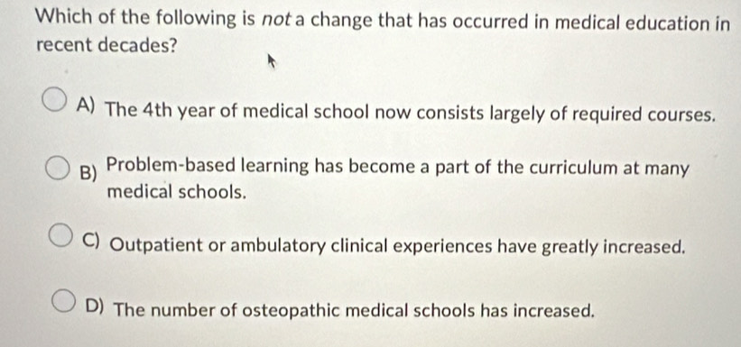 Which of the following is not a change that has occurred in medical education in
recent decades?
A) The 4th year of medical school now consists largely of required courses.
B) Problem-based learning has become a part of the curriculum at many
medical schools.
C) Outpatient or ambulatory clinical experiences have greatly increased.
D) The number of osteopathic medical schools has increased.