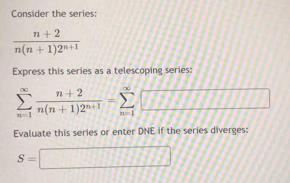 Consider the series:
 (n+2)/n(n+1)2^(n+1) 
Express this series as a telescoping series:
sumlimits _(n=1)^(∈fty) (n+2)/n(n+1)2^(n+1) =sumlimits _(n=1)^(∈fty)□
Evaluate this series or enter DNE if the series diverges:
S=□