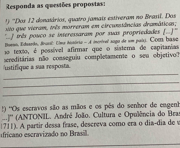 Responda as questões propostas: 
!) “Dos 12 donatários, quatro jamais estiveram no Brasil. Dos 
bito que vieram, três morreram em circunstâncias dramáticas; 
'...] três pouco se interessaram por suas propriedades [...]'' 
Bueno, Eduardo, Brasil: Uma história - A incrível saga de um pais). Com base 
no texto, é possível afirmar que o sistema de capitanias 
hereditárias não conseguiu completamente o seu objetivo? 
_ 
ustifique a sua resposta. 
_ 
_ 
2) 'Os escravos são as mãos e os pés do senhor de engenh 
...J' (ANTONIL. André João. Cultura e Opulência do Bras 
1711). A partir dessa frase, descreva como era o dia-dia de u 
fricano escravizado no Brasil. 
_