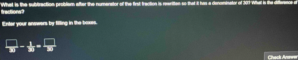 What is the subtraction problem after the numerator of the first fraction is rewritten so that it has a denominator of 30? What is the difference of 
fractions? 
Enter your answers by filling in the boxes.
 □ /30 - 1/30 = □ /30 
Check Answer