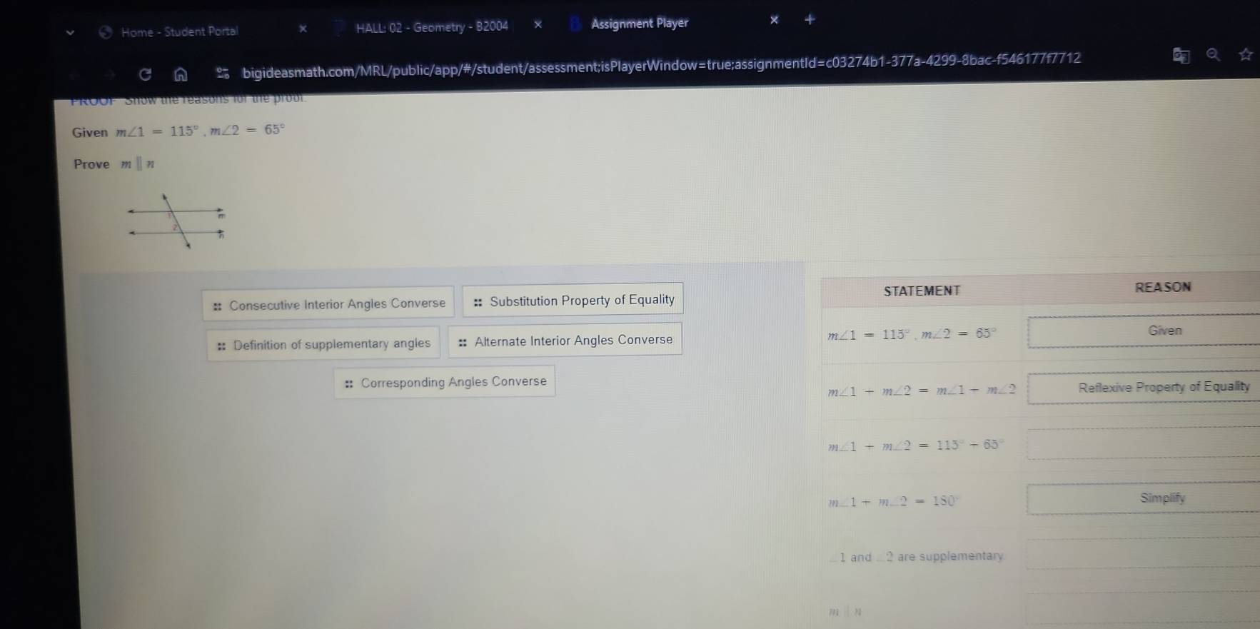 Home - Student Portal × HALL: 02 - Geometry - B2004 Assignment Player
bigideasmath.com/MRL/public/app/#/student/assessment;isPlayerWindow=true;assignmentId=c03274b1-377a-4299-8bac-f546177f7712
ROOF Stow the reasons for the prou 
Given m∠ 1=115°,m∠ 2=65°
Prove mparallel n
: Consecutive Interior Angles Converse :: Substitution Property of Equality
: Definition of supplementary angles :: Alternate Interior Angles Converse
:: Corresponding Angles Converse
ity