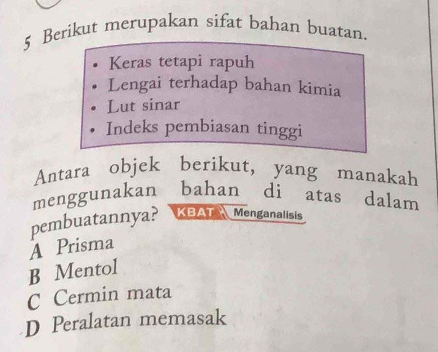 Berikut merupakan sifat bahan buatan.
Keras tetapi rapuh
Lengai terhadap bahan kimia
Lut sinar
Indeks pembiasan tinggi
Antara objek berikut, yang manakah
menggunakan bahan di atas dalam
pembuatannya? a KBAT Menganalisis
A Prisma
B Mentol
C Cermin mata
D Peralatan memasak