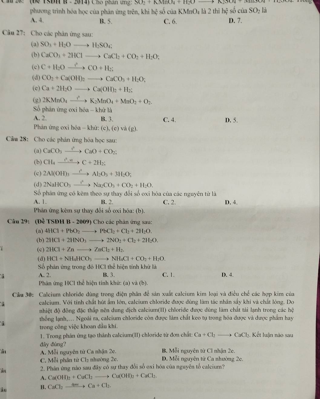 Cầu 28:  (Đe TSBH B - 2014) Cho phân ứng: SO_2+KMnO_4+H_2Oto A2304 TTP304. Tông
phương trình hóa học của phản ứng trên, khi hệ số của KMnO4 là 2 thì hệ số của SO_2 là
A. 4. B. 5. C. 6. D. 7.
Câu 27: Cho các phản ứng sau:
(a) SO_3+H_2Oto H_2SO_4;
(b) CaCO_3+2HClto CaCl_2+CO_2+H_2O;
(c) C+H_2Oxrightarrow i°CO+H_2;
(d) CO_2+Ca(OH)_2to CaCO_3+H_2O;
(e) Ca+2H_2Oto Ca(OH)_2+H_2;
(g) 2KMnO_4xrightarrow t^0K_2MnO_4+MnO_2+O_2.
Số phản ứng oxi hóa - khử là
A. 2. B. 3. C. 4. D. 5.
Phản ứng oxi hóa - khử: (c), (e) và (g).
Câu 28: Cho các phản ứng hóa học sau:
(a) CaCO_3xrightarrow l^0CaO+CO_2;
(b) CH_4xrightarrow f^0,xtC+2H_2;
(c) 2Al(OH)_3xrightarrow 1^0Al_2O_3+3H_2O;
(d) 2NaHCO_3xrightarrow t^0Na_2CO_3+CO_2+H_2O.
Số phản ứng có kèm theo sự thay đổi số oxi hóa của các nguyên tử là
A. 1. B. 2. C. 2. D. 4.
Phản ứng kèm sự thay đổi số oxi hóa: (b).
Câu 29: (Đề TSĐH B - 2009) Cho các phản ứng sau:
(a) 4HCl+PbO_2to PbCl_2+Cl_2+2H_2O.
(b) 2HCl+2HNO_3to 2NO_2+Cl_2+2H_2O.
(c) 2HCl+Znto ZnCl_2+H_2.
(d) HCl+NH_4HCO_3to NH_4Cl+CO_2+H_2O.
Số phản ứng trong đó HCl thể hiện tính khử là
â A. 2. B. 3. C. 1. D. 4.
Phản ứng HCl thể hiện tính khử: (a) và (b).
Câu 30: Calcium chloride dùng trong điện phân để sản xuất calcium kim loại và điều chế các hợp kim của
â
calcium. Với tính chất hút ẩm lớn, calcium chloride được dùng làm tác nhân sấy khí và chất lỏng. Do
nhiệt độ đông đặc thấp nên dung dịch calcium(II) chloride được dùng làm chất tải lạnh trong các hệ
thống lạnh,. Ngoài ra, calcium chloride còn được làm chất keo tụ trong hóa dược và dược phẩm hay
trong công việc khoan dầu khí.
1. Trong phản ứng tạo thành calcium(II) chloride từ đơn chất: Ca+Cl_2to CaCl_2. Kết luận nào sau
đây đúng?
ât A. Mỗi nguyên tử Ca nhận 2e. B. Mỗi nguyên tử Cl nhận 2e.
C. Mỗi phân tử Cl_2 nhường 2e. D. Mỗi nguyên tử Ca nhường 2e.
â u
2. Phản ứng nào sau đây có sự thay đổi số oxi hóa của nguyên tố calcium?
A. Ca(OH)_2+CuCl_2to Cu(OH)_2+CaCl_2.
â u
B. CaCl_2xrightarrow dpaeCa+Cl_2.