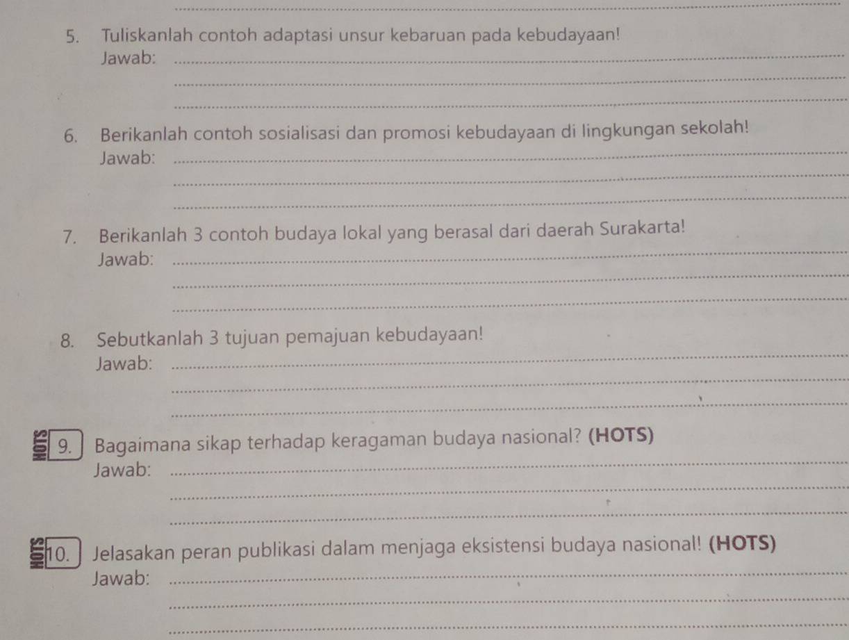 Tuliskanlah contoh adaptasi unsur kebaruan pada kebudayaan! 
_ 
_ 
Jawab: 
_ 
_ 
6. Berikanlah contoh sosialisasi dan promosi kebudayaan di lingkungan sekolah! 
_ 
Jawab: 
_ 
_ 
7. Berikanlah 3 contoh budaya lokal yang berasal dari daerah Surakarta! 
_ 
Jawab: 
_ 
8. Sebutkanlah 3 tujuan pemajuan kebudayaan! 
_ 
Jawab: 
_ 
_ 
_ 
9. Bagaimana sikap terhadap keragaman budaya nasional? (HOTS) 
_ 
Jawab: 
_ 
_ 
10. Jelasakan peran publikasi dalam menjaga eksistensi budaya nasional! (HOTS) 
_ 
Jawab: 
_