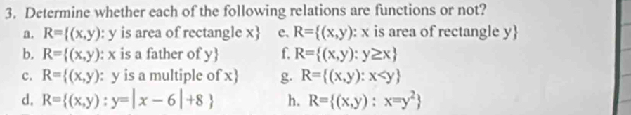 Determine whether each of the following relations are functions or not? 
a. R= (x,y):y is area of rectangle x  e. R= (x,y) : x is area of rectangle y  
b. R= (x,y) : x is a father of y f. R= (x,y):y≥ x
c. R= (x,y) : y is a multiple of x  g. R= (x,y):x
d. R= (x,y):y=|x-6|+8 h. R= (x,y):x=y^2