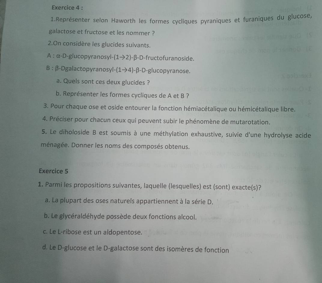 Représenter selon Haworth les formes cycliques pyraniques et furaniques du glucose,
galactose et fructose et les nommer ?
2.On considère les glucides suivants.
A : x-D -glucopyranosyl -(1to 2)-beta -D -fructofuranoside.
B : β -Dgalactopyranosyl -(1to 4) -β -D-glucopyranose.
a. Quels sont ces deux glucides ?
b. Représenter les formes cycliques de A et B ?
3. Pour chaque ose et oside entourer la fonction hémiacétalique ou hémicétalique libre.
4. Préciser pour chacun ceux qui peuvent subir le phénomène de mutarotation.
5. Le diholoside B est soumis à une méthylation exhaustive, suivie d'une hydrolyse acide
ménagée. Donner les noms des composés obtenus.
Exercice 5
1. Parmi les propositions suivantes, laquelle (lesquelles) est (sont) exacte(s)?
a. La plupart des oses naturels appartiennent à la série D.
b. Le glycéraldéhyde possède deux fonctions alcool.
c. Le L-ribose est un aldopentose.
d. Le D-glucose et le D-galactose sont des isomères de fonction