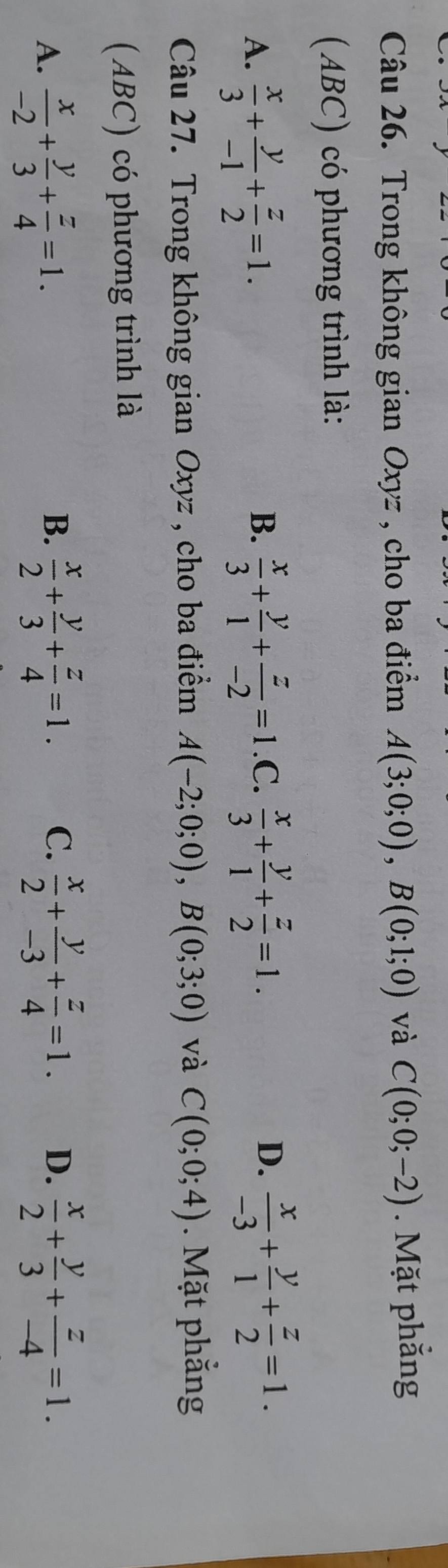 Trong không gian Oxyz , cho ba điểm A(3;0;0), B(0;1;0) và C(0;0;-2). Mặt phẳng
(ABC) có phương trình là:
D.
A.  x/3 + y/-1 + z/2 =1.  x/3 + y/1 + z/-2 =1 .C.  x/3 + y/1 + z/2 =1.  x/-3 + y/1 + z/2 =1. 
B.
Câu 27. Trong không gian Oxyz , cho ba điểm A(-2;0;0), B(0;3;0) và C(0;0;4). Mặt phẳng
(ABC) có phương trình là
A.  x/-2 + y/3 + z/4 =1.  x/2 + y/3 + z/4 =1. C.  x/2 + y/-3 + z/4 =1. D.  x/2 + y/3 + z/-4 =1. 
B.