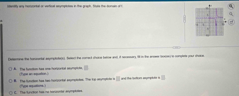 ldentify any hortzontal or vertical asymptotes in the graph. State the domain of f.

… 
Determine the horizontal asymptote(s). Select the correct choice below and, if necessary, fill in the answer box(es) to complete your choice.
A. The function has one horizontal asymptote, □. 
(Type an equation.)
B. The function has two horizontal asymptotes. The top asymptote is □ and the bottom asymptote is □. 
(Type equations.)
C. The function has no horizontal asymptotes.