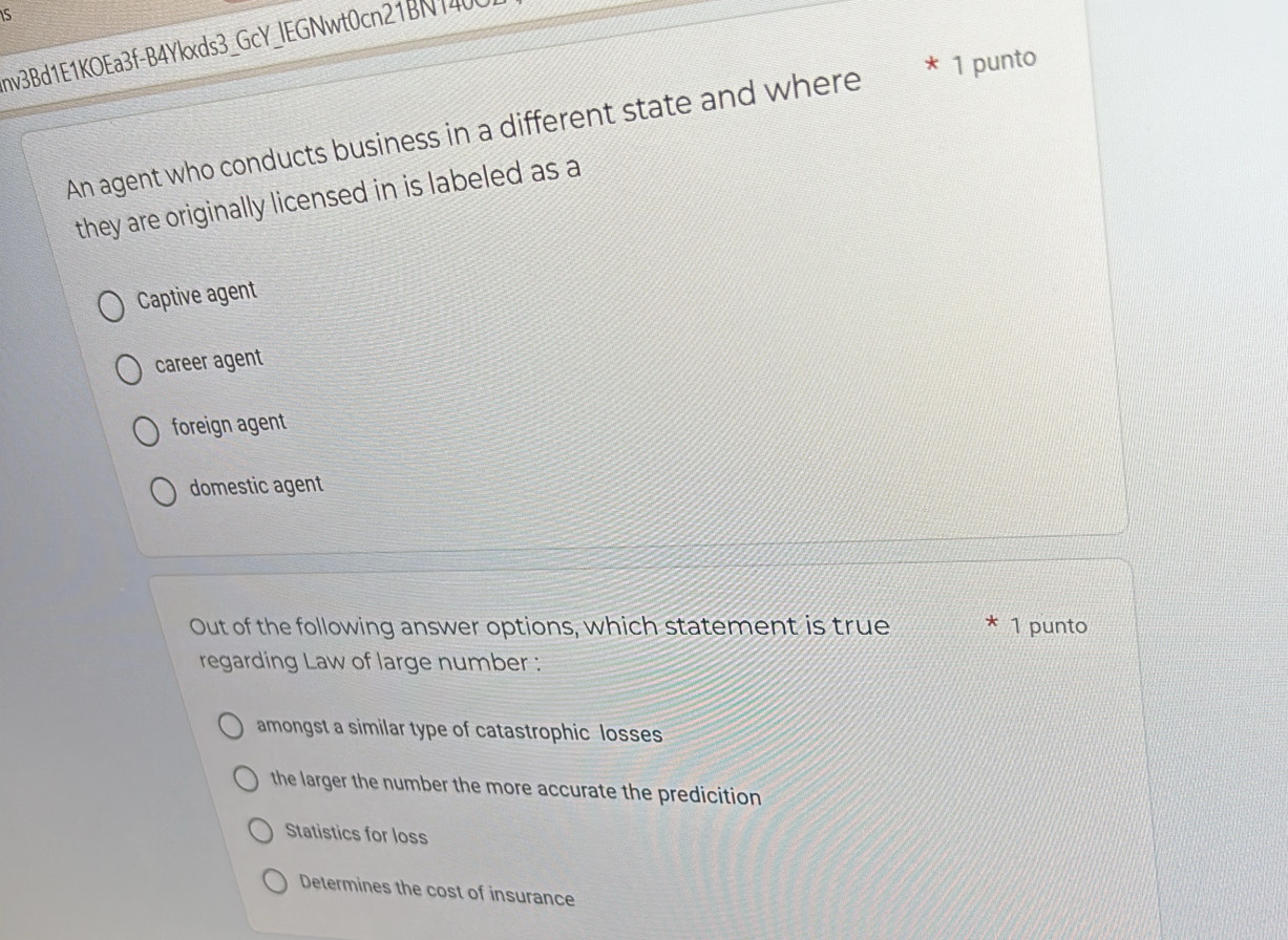 nv3Bd1E1KOEa3f-B4Ykxds3_GcY_lEGNwt0cn21BN1400
An agent who conducts business in a different state and where * 1 punto
they are originally licensed in is labeled as a
Captive agent
career agent
foreign agent
domestic agent
Out of the following answer options, which statement is true 1 punto
regarding Law of large number :
amongst a similar type of catastrophic losses
the larger the number the more accurate the predicition
Statistics for loss
Determines the cost of insurance