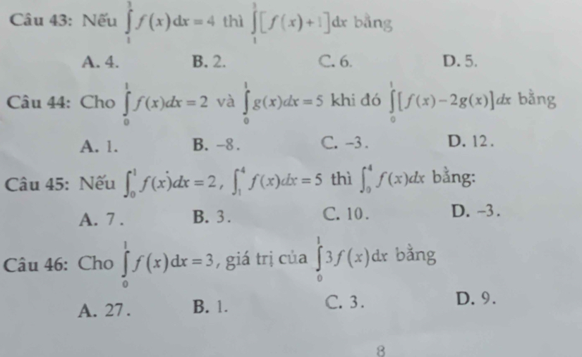 Nếu ∈tlimits _1^1f(x)dx=4 thì ∈tlimits _1^3[f(x)+1]dx bằng
A. 4. B. 2. C. 6. D. 5.
Câu 44: Cho ∈tlimits _0^1f(x)dx=2 và ∈tlimits _0^1g(x)dx=5 khi đó ∈tlimits _0^1[f(x)-2g(x)] dx bằng
A. 1. B. -8. C. -3. D. 12.
Câu 45: Nếu ∈t _0^1f(x)dx=2, ∈t _1^4f(x)dx=5 thì ∈t _0^4f(x)dx bằng:
A. 7. B. 3. C. 10.
D. -3.
Câu 46: Cho ∈tlimits _0^1f(x)dx=3 , giá trị của ∈tlimits _0^13f(x)dx bằng
A. 27. B. 1. C. 3.
D. 9.
8